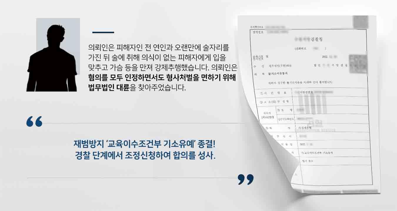 ## 옛 연인을 강제추행한 사건 의뢰인은 오래전 연인이었던 피해자를 오랜 만나 술자리를 갖고, 코로나로 인해 술집들이 일찍 문을 닫는다는 이유로, 다른 친구들 2명과 피해자와 함께 모텔에서 방 2개를 잡았습니다.   한창 술을 마시던 중 피해자가 과음으로 토했고, 다른 친구들이 모텔 아래층 방에 먼저 가있는 사이, 강제로 입을 맞추고 가슴과 성기를 만진 사안이었습니다.  강제추행으로 고소당한 의뢰인은 형사처벌을 면하고자 법무법인 대륜의 형사전문변호사를 찾았습니다.  ## 강제추행 혐의 모두 인정, 합의가 주효 법무법인 대륜은 의뢰인과의 면밀한 법률상담을 거쳐, 3인 이상의 전문가들로 형사전문변호사팀을 구성하였습니다. 형사전문변호사팀은 의뢰인이 강제추행 혐의를 모두 인정한 상황이어서 합의금을 최소한으로 낮추어 이루어야 했습니다.  ## 합의 성사돼 강제추행 기소유예 법무법인 대륜은 경찰단계에서 조정신청하여 1,000만 원에 합의를 성립했고, 검찰로부터 재범예방 교육이수조건부 기소유예 결정을 받았습니다.   만약 강제추행 등 위 사례와 비슷한 상황으로 곤란을 겪고 계시다면 언제든 법무법인 대륜으로 의뢰해 주시길 바랍니다.  법무법인 대륜은 법률전문가 3인 이상으로 전담팀을 구성해 전문성을 극대화하며, 해결사례를 토대로 구축한 대륜만의 소송시스템으로 의뢰하신 사건을 성공으로 이끌어 오고 있습니다.   본 소송과 관련하여 법률조력이 필요하시다면 법무법인 대륜과 함께 준비하시길 바랍니다.